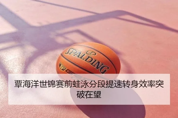 覃海洋世锦赛前蛙泳分段提速转身效率突破在望