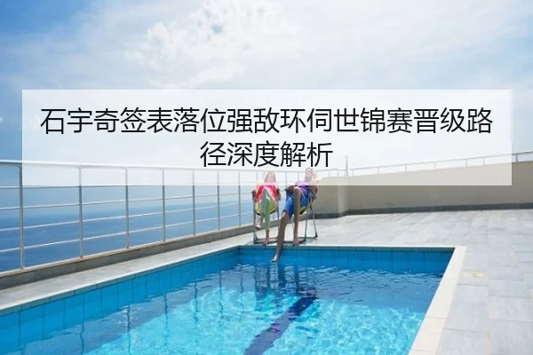 石宇奇签表落位强敌环伺世锦赛晋级路径深度解析