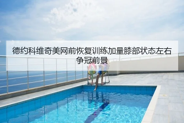德约科维奇美网前恢复训练加量膝部状态左右争冠前景