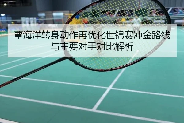 覃海洋转身动作再优化世锦赛冲金路线与主要对手对比解析