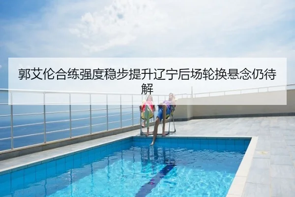 郭艾伦合练强度稳步提升辽宁后场轮换悬念仍待解