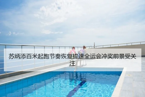 苏炳添百米起跑节奏恢复提速全运会冲奖前景受关注