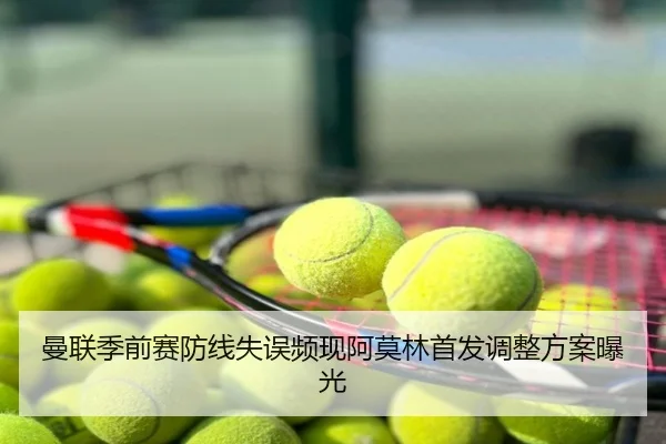曼联季前赛防线失误频现阿莫林首发调整方案曝光
