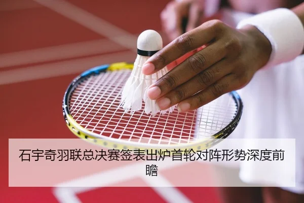 石宇奇羽联总决赛签表出炉首轮对阵形势深度前瞻