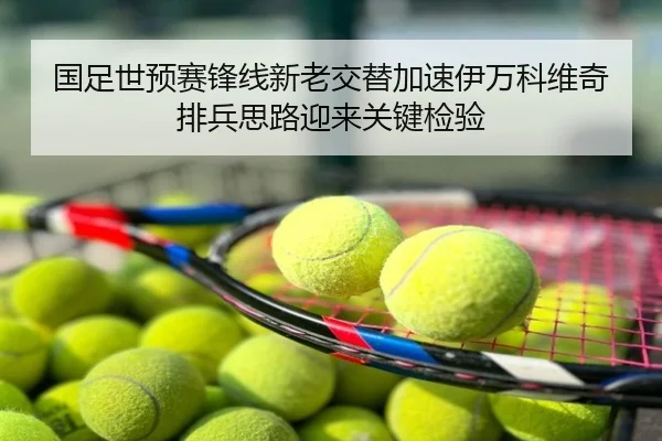 国足世预赛锋线新老交替加速伊万科维奇排兵思路迎来关键检验