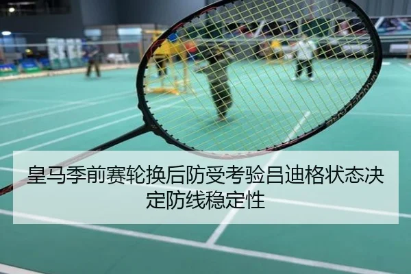 皇马季前赛轮换后防受考验吕迪格状态决定防线稳定性