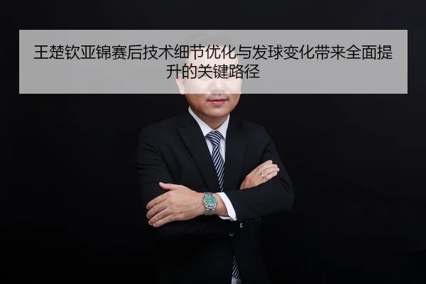 王楚钦亚锦赛后技术细节优化与发球变化带来全面提升的关键路径