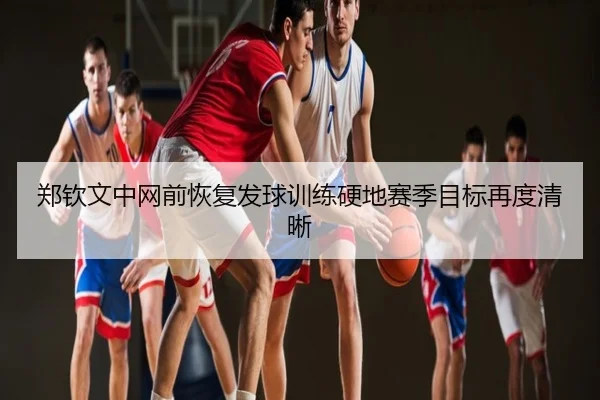 郑钦文中网前恢复发球训练硬地赛季目标再度清晰