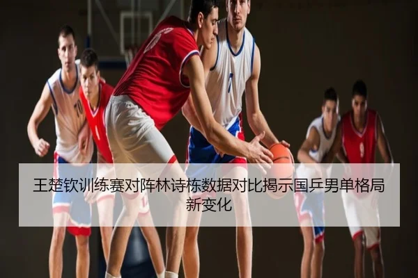 王楚钦训练赛对阵林诗栋数据对比揭示国乒男单格局新变化