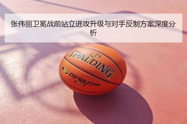 张伟丽卫冕战前站立进攻升级与对手反制方案深度分析