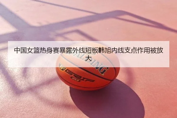 中国女篮热身赛暴露外线短板韩旭内线支点作用被放大