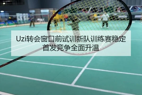 Uzi转会窗口前试训新队训练赛稳定首发竞争全面升温