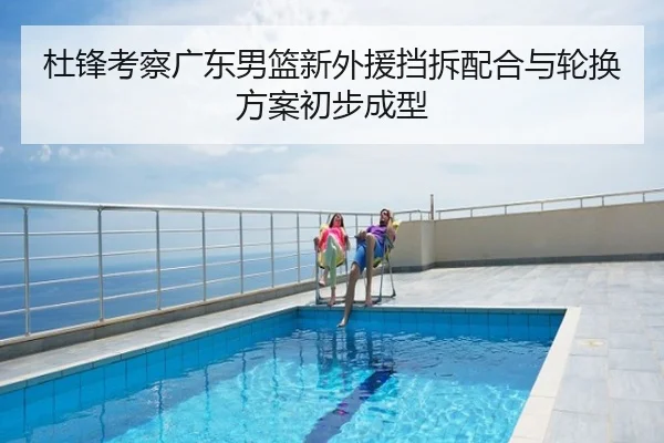 杜锋考察广东男篮新外援挡拆配合与轮换方案初步成型